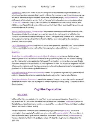 Georgie Hartshorne Psychology – Unit 4 Modelsof addiction
Role Models:Many of the claimsof social learninginfluencesonthe developmentof addictive
behaviourshave beensupportedbyresearchevidence.Forexample,researchfoundthatpeergroup
influencesare the primaryinfluence foradolescentswhosmoke/drugs(DiBlasio and Benda).Those
adolescentswhosmokedwere more likelyto‘hangout’withotheradolescentswhoalsosmoked.
Karcherand Finn foundthatyouthwhose parentssmokedwere 1.88times,siblingsmokedwere
2.64 timesandif close friendssmoked8timesmore likelythanif theirparents,siblingsandfriends
didnot smoke tostart smoking.
Implicationsfortreatment: Drummondetal propose a treatmentapproachbasedonthe ideathat
the cues associatedwithsmokingare animportantfactor inthe maintenance of addiction.Cue
Exposure (treatment)involvespresentingcueswithoutthe opportunitytosmoke after.Thisleadsto
stimulusdiscriminating;withoutthe reinforcementof the cueswithnicotine,the association
betweenthemextinguishes.
Classical conditioning: Robins –explainsthe desiretorelapse whenexposedtocues.FoundVietnam
veteransaddictedtoheroinwere lesslikelytorelapsewhenreturnedtohome environment.
Negatives:
Genderbiasinsmokingaddictionresearch: Nerin dela Puerta and Jane argue that there isan
inherentgenderbiasinmuchof the researchrelatingtosmokingaddiction.The onsetof smoking
and development of smokingaddictionfollowsadifferentpatterninmenandwomanaccordingto
Lopezet al.Theyfoundthat womenstartsmokinglaterthanmen,andthat there are gender-related
differencesinrelationtoboththe stagesand contextof smoking.Explanationsof smokingaddiction
generallyfail toaddressthese genderdifferences.
Operantconditioning: Robinson and Berridge–it failstoexplainhow agreatmany experimentwith
addictive drugsbutdonot become addictedandsothere therefore mustbe otherfactors.
Classical conditioning: Drummond–arguedthat repeatedexposure tosecondaryreinforcerswould
leadto extinctionif itwere notaccompaniedwiththe highof actual drug taking – knownas stimulus
discrimination.
Cognitive Explanation:
Initiation:
Addictsdifferfromnon-addictsintermsof theirperceived expectanciesaboutthe positivevs.
negative effectsof abehaviour andthe effectof psychoactive substances.Brandon etalproposed
that a behaviourescalatesintoanaddictionbecauseof the expectanciesthatanindividual hasabout
the cost and benefitsof thatactivity.
Adolescentsmokerscommonlysmoke whenhavingnegativemoods(Kasseletal) and expect
smokingtoreduce negativity/boredomandremovestress (Brandon and Baker).The expectancyof
positive moodsstates(e.g.relaxation) isareasonadolescentsbegintosmoke (Mermelstein etal).
Thisexpectationisfurtherreinforcedbythe actual effectsof the drug/behaviourtoescalate the
addiction.
 