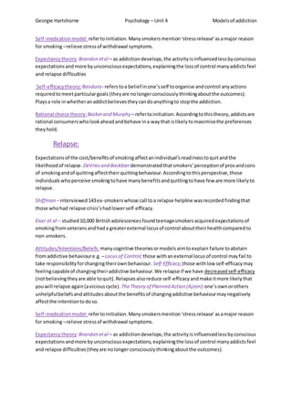Georgie Hartshorne Psychology – Unit 4 Modelsof addiction
Self-medicationmodel:refertoinitiation.Manysmokersmention‘stressrelease’asamajor reason
for smoking–relieve stressof withdrawal symptoms.
Expectancytheory:Brandon etal – as addictiondevelops,the activityisinfluencedlessbyconscious
expectationsandmore byunconsciousexpectations,explainingthe lossof control manyaddictsfeel
and relapse difficulties
Self-efficacytheory:Bandura- referstoa belief inone’sself toorganise andcontrol anyactions
requiredtomeetparticulargoals (theyare nolongerconsciouslythinkingaboutthe outcomes).
Playsa role inwhetheranaddictbelievestheycandoanythingto stopthe addiction.
Rational choice theory: Beckerand Murphy – refertoinitiation.Accordingtothistheory,addictsare
rational consumerswholookaheadandbehave ina waythat islikelytomaximisethe preferences
theyhold.
Relapse:
Expectationsof the cost/benefitsof smokingaffectanindividual’sreadinesstoquitandthe
likelihoodof relapse. DeVriesand Backbierdemonstratedthatsmokers’perceptionof prosandcons
of smokingandof quittingaffecttheirquittingbehaviour.Accordingtothisperspective,those
individualswhoperceive smokingtohave manybenefitsandquittingtohave few are more likelyto
relapse.
Shiffman –interviewed143ex-smokerswhose call toa relapse helpline wasrecordedfindingthat
those whohad relapse crisis’shadlowerself-efficacy.
Eiser et al – studied10,000 Britishadolescencesfoundteenagesmokersacquiredexpectationsof
smokingfromveteransandhada greaterexternal locusof control abouttheirhealthcomparedto
non-smokers.
Attitudes/Intentions/Beliefs: manycognitive theoriesormodelsaimtoexplain failure toabstain
fromaddictive behavioure.g. –Locusof Control; those withanexternal locusof control mayfail to
take responsibilityforchangingtheirownbehaviour. Self-Efficacy;those withlow self-efficacymay
feelingcapableof changingtheiraddictive behaviour.We relapse if we have decreasedself-efficacy
(notbelievingtheyare able toquit).Relapsesalsoreduce self-efficacyandmake itmore likelythat
youwill relapse again(aviciouscycle). TheTheory of Planned Action (Ajzen):one’sownorothers
unhelpfulbeliefsandattitudesaboutthe benefitsof changingaddictive behaviourmaynegatively
affectthe intentiontodoso.
Self-medicationmodel:refertoinitiation.Manysmokersmention‘stressrelease’asamajor reason
for smoking–relieve stressof withdrawal symptoms.
Expectancytheory:Brandon etal – as addictiondevelops,the activityisinfluencedlessbyconscious
expectationsandmore byunconsciousexpectations,explainingthe lossof control manyaddictsfeel
and relapse difficulties(theyare nolongerconsciouslythinkingaboutthe outcomes).
 