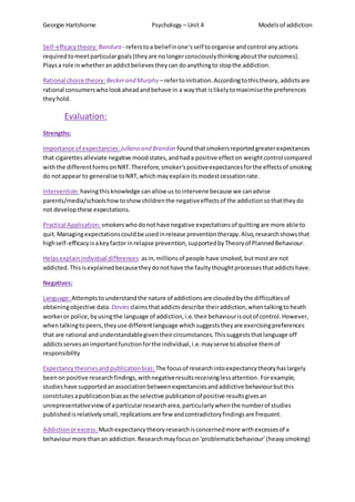 Georgie Hartshorne Psychology – Unit 4 Modelsof addiction
Self-efficacytheory:Bandura - referstoa beliefinone’sself toorganise andcontrol anyactions
requiredtomeetparticulargoals(theyare nolongerconsciouslythinkingaboutthe outcomes).
Playsa role inwhetheranaddictbelievestheycan doanythingto stopthe addiction.
Rational choice theory: Beckerand Murphy – refertoinitiation.Accordingtothistheory,addictsare
rational consumerswholookaheadandbehave in a waythat islikelytomaximisethe preferences
theyhold.
Evaluation:
Strengths:
Importance of expectancies: Juliano and Brandon foundthatsmokersreportedgreaterexpectances
that cigarettesalleviate negative moodstates,andhada positive effecton weightcontrol compared
withthe differentformsonNRT.Therefore,smoker’spositiveexpectancesforthe effectsof smoking
do notappear to generalise toNRT,whichmayexplainitsmodestcessationrate.
Intervention:havingthisknowledge canallow us tointervene because we canadvise
parents/media/schoolshowtoshowchildrenthe negativeeffectsof the addictionsothattheydo
not developthese expectations.
Practical Application: smokerswhodonothave negative expectationsof quittingare more able to
quit.Managingexpectationscouldbe usedinrelease preventiontherapy.Also,researchshowsthat
highself-efficacyisakeyfactor inrelapse prevention,supportedbyTheoryof PlannedBehaviour.
Helpsexplainindividual differences:asin,millionsof people have smoked,butmostare not
addicted.Thisisexplainedbecausetheydonothave the faultythoughtprocessesthataddictshave.
Negatives:
Language:Attemptstounderstandthe nature of addictionsare cloudedbythe difficultiesof
obtainingobjective data. Daviesclaimsthataddictsdescribe theiraddiction,whentalkingtoheath
workeror police,byusingthe language of addiction,i.e.theirbehaviourisoutof control.However,
whentalkingtopeers,theyuse differentlanguage whichsuggeststheyare exercisingpreferences
that are rational andunderstandablegiventheircircumstances.Thissuggeststhatlanguage off
addictsservesanimportantfunctionforthe individual,i.e.mayserve toabsolve themof
responsibility
Expectancy theoriesandpublicationbias: The focusof researchintoexpectancytheoryhaslargely
beenonpositive researchfindings,withnegativeresultsreceivinglessattention.Forexample,
studieshave supportedanassociationbetweenexpectanciesandaddictive behaviourbutthis
constitutesapublicationbiasasthe selective publicationof positive resultsgivesan
unrepresentativeviewof aparticularresearcharea,particularlywhenthe numberof studies
publishedisrelativelysmall,replicationsare few andcontradictoryfindingsare frequent.
Addictionorexcess: Muchexpectancytheoryresearchisconcernedmore withexcessesof a
behaviourmore thanan addiction.Researchmayfocuson‘problematicbehaviour’(heavysmoking)
 