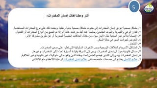 5
‫المخدرات‬ ‫إدمان‬ ‫ومضاعفات‬ ‫آثار‬:
1.‫صحية‬ ‫مشاكل‬:‫المستخدمة‬ ‫المخدرات‬ ‫نوع‬ ‫على‬ ‫ذلك‬ ‫ويعتمد‬ ‫وعقلية‬ ‫بدنية‬ ‫صحية‬ ‫مشاكل‬ ‫حدوث‬ ‫إلى‬ ‫المخدرات‬ ‫إدمان‬ ‫يؤدي‬.
2.‫الكحول‬ ‫أو‬ ‫المخدرات‬ ‫أنواع‬ ‫بين‬ ‫الجمع‬ ‫تم‬ ‫إذا‬ ‫أو‬ ‫عالية‬ ‫جرعات‬ ‫أخذ‬ ‫عند‬ ‫وخاصة‬ ‫المفاجئ‬ ‫والموت‬ ‫والغيبوبة‬ ‫الوعي‬ ‫فقدان‬.
3.‫اإلبر‬ ‫مشاركة‬ ‫طريق‬ ‫عن‬ ‫أو‬ ‫المحرمة‬ ‫الجنسية‬ ‫العلقات‬ ‫خلل‬ ‫من‬ ‫سواء‬ ‫اإليدز‬ ‫مثل‬ ‫المعدية‬ ‫باألمراض‬ ‫اإلصابة‬.
4.‫السكر‬ ‫حالة‬ ‫في‬ ‫السير‬ ‫لحوادث‬ ‫التعرض‬.
5.‫االنتحار‬.
6.‫المخدرات‬ ‫مدمن‬ ‫على‬ ‫تطرأ‬ ‫التي‬ ‫السلوكية‬ ‫التغيرات‬ ‫بسبب‬ ‫الزوجية‬ ‫والخلفات‬ ‫األسرية‬ ‫المشاكل‬.
7.‫وغيرها‬ ‫المخدرات‬ ‫تأثير‬ ‫تحت‬ ‫السيارة‬ ‫وقيادة‬ ‫السرقة‬ ‫إلى‬ ‫يؤدي‬ ‫المخدرات‬ ‫إدمان‬ ‫أن‬ ‫حيث‬ ‫قانونية‬ ‫مسائل‬.
8.‫إدمان‬‫إلى‬ ‫يؤدي‬ ‫المخدرات‬‫فيضع‬ ‫التبذير‬‫إلى‬ ‫وتقوده‬ ‫الدين‬ ‫وطئة‬ ‫تحت‬ ‫المدمن‬‫أخلقية‬ ‫وغير‬ ‫قانونية‬ ‫غير‬ ‫سلوكيات‬.
9.‫االدمان‬ ‫علج‬‫فى‬ ‫متخصصة‬ ‫مصحات‬ ‫الى‬ ‫يحتاج‬‫المخدرات‬ ‫ادمان‬ ‫علج‬‫االنتكاس‬ ‫ومنع‬ ‫اللحقة‬ ‫للرعاية‬
 