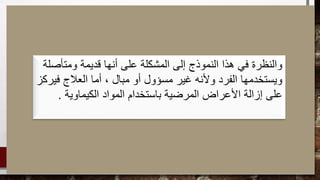 ‫ومتأصلة‬ ‫قديمة‬ ‫أنها‬ ‫على‬ ‫المشكلة‬ ‫إلى‬ ‫النموذج‬ ‫هذا‬ ‫في‬ ‫والنظرة‬
، ‫مبال‬ ‫أو‬ ‫مسؤول‬ ‫غير‬ ‫وألنه‬ ‫الفرد‬ ‫ويستخدمها‬‫فيركز‬ ‫العالج‬ ‫أما‬
‫الكيماوية‬ ‫المواد‬ ‫باستخدام‬ ‫المرضية‬ ‫األعراض‬ ‫إزالة‬ ‫على‬.
 