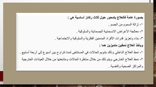 ‫هي‬ ‫أساسية‬ ‫ركائز‬ ‫ثالث‬ ‫حول‬ ‫يتمحور‬ ‫فالعالج‬ ‫عامة‬ ‫بصورة‬:
1-‫الجسم‬ ‫من‬ ‫السموم‬ ‫إزالة‬.
2-‫والسلوكية‬ ‫الجسمانية‬ ‫االنسحابية‬ ‫األعراض‬ ‫معالجة‬.
3-‫واالجتماعية‬ ‫والسلوكية‬ ‫الفكرية‬ ‫المدمنين‬ ‫األفراد‬ ‫قدرات‬ ‫وتعزيز‬ ‫بناء‬.
‫هما‬ ‫متميزين‬ ‫نمطين‬ ‫العالج‬ ‫ويأخذ‬:
1-‫أساب‬ ‫أربعة‬ ‫إلى‬ ‫أسبوع‬ ‫بين‬ ‫تتراوح‬ ‫لمدة‬ ‫المستشفى‬ ‫في‬ ‫الحاالت‬ ‫بتنويم‬ ‫وذلك‬ ‫الداخلي‬ ‫العالج‬ ‫نمط‬‫يع‬.
2-‫الخارجية‬ ‫العيادات‬ ‫خالل‬ ‫من‬ ‫ومتابعتها‬ ‫الحاالت‬ ‫مناظرة‬ ‫خالل‬ ‫من‬ ‫ذلك‬ ‫ويتم‬ ‫الخارجي‬ ‫العالج‬ ‫نمط‬
‫والنفسية‬ ‫الصحية‬ ‫والمراكز‬.
 