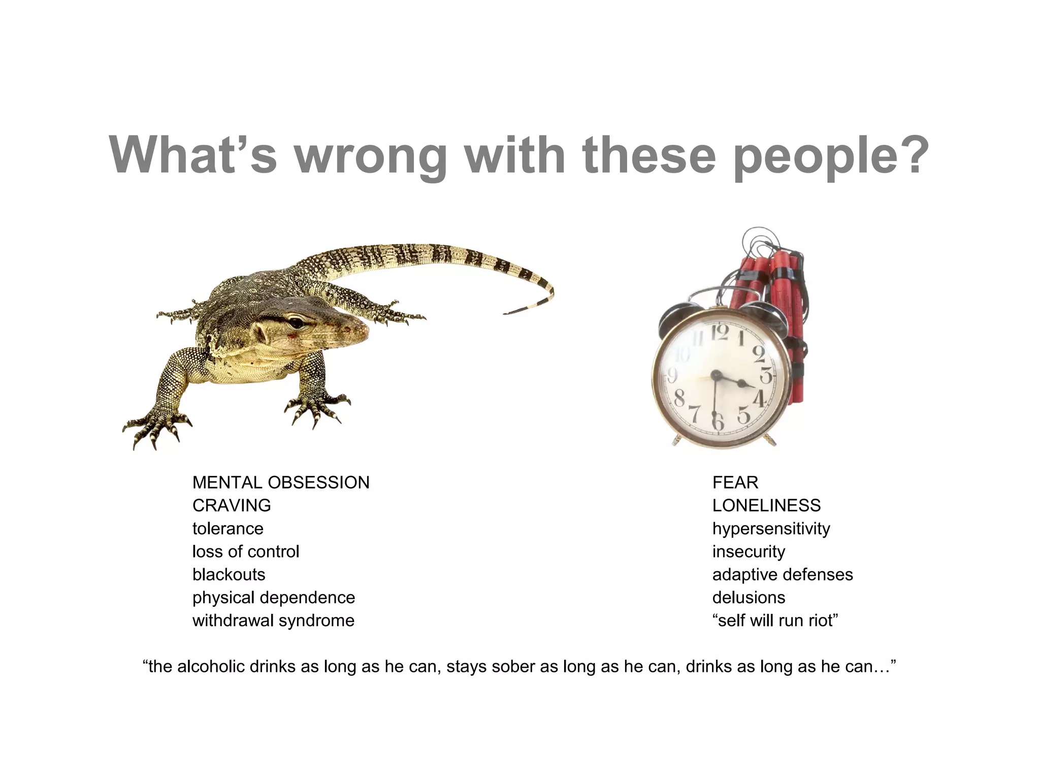 What’s wrong with these people?




       MENTAL OBSESSION                                                    FEAR
       CRAVING                                                             LONELINESS
       tolerance                                                           hypersensitivity
       loss of control                                                     insecurity
       blackouts                                                           adaptive defenses
       physical dependence                                                 delusions
       withdrawal syndrome                                                 “self will run riot”

 “the alcoholic drinks as long as he can, stays sober as long as he can, drinks as long as he can…”
 