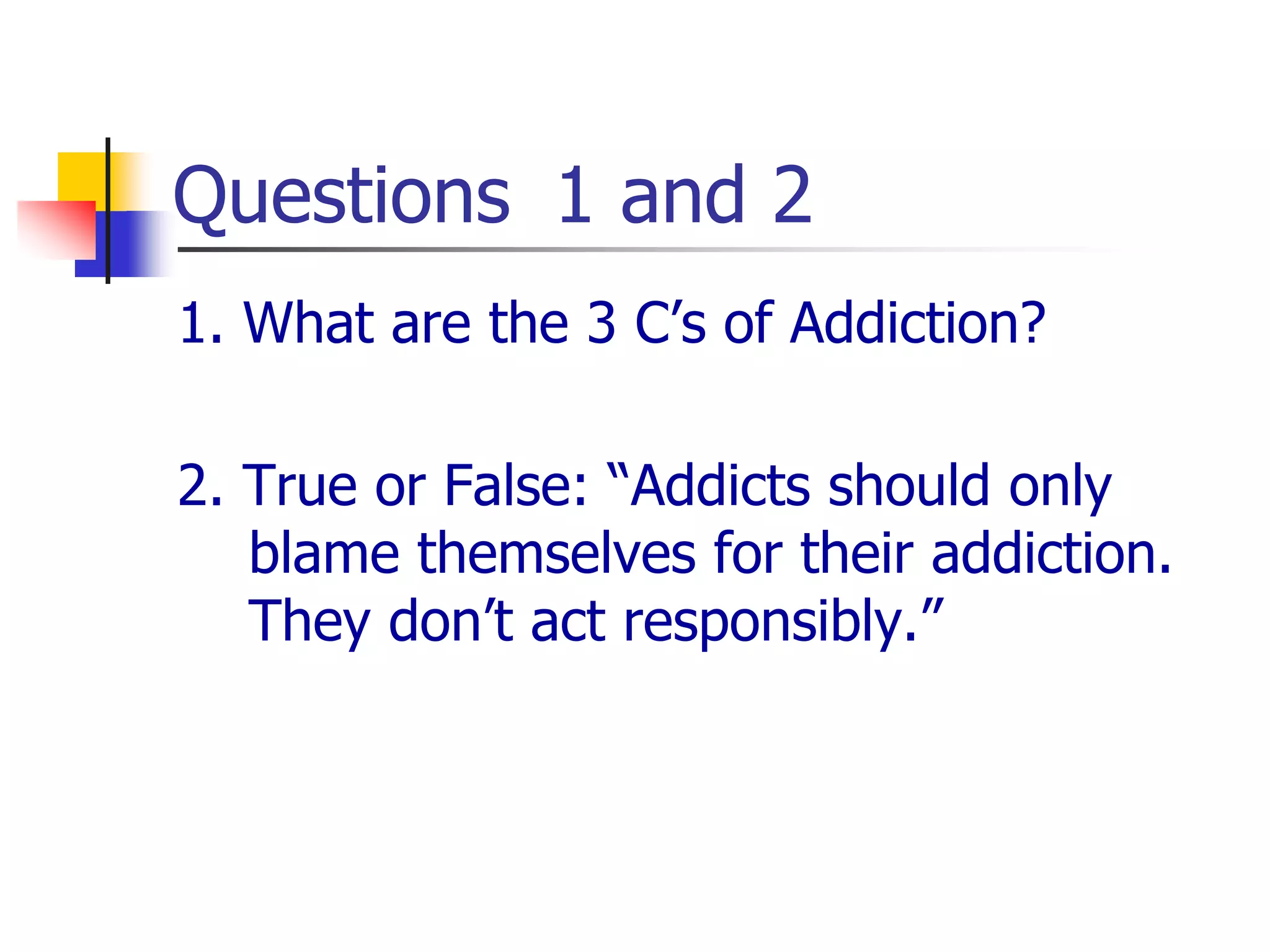Questions 1 and 2
1. What are the 3 C’s of Addiction?
2. True or False: “Addicts should only
blame themselves for their addiction.
They don’t act responsibly.”
 