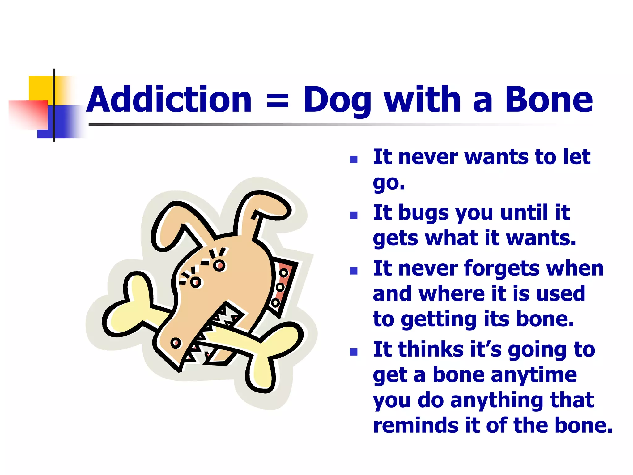 Addiction = Dog with a Bone
 It never wants to let
go.
 It bugs you until it
gets what it wants.
 It never forgets when
and where it is used
to getting its bone.
 It thinks it’s going to
get a bone anytime
you do anything that
reminds it of the bone.
 