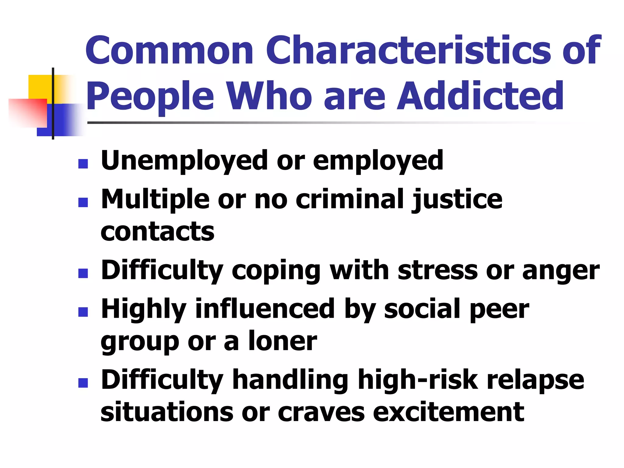 Common Characteristics of
People Who are Addicted
 Unemployed or employed
 Multiple or no criminal justice
contacts
 Difficulty coping with stress or anger
 Highly influenced by social peer
group or a loner
 Difficulty handling high-risk relapse
situations or craves excitement
 