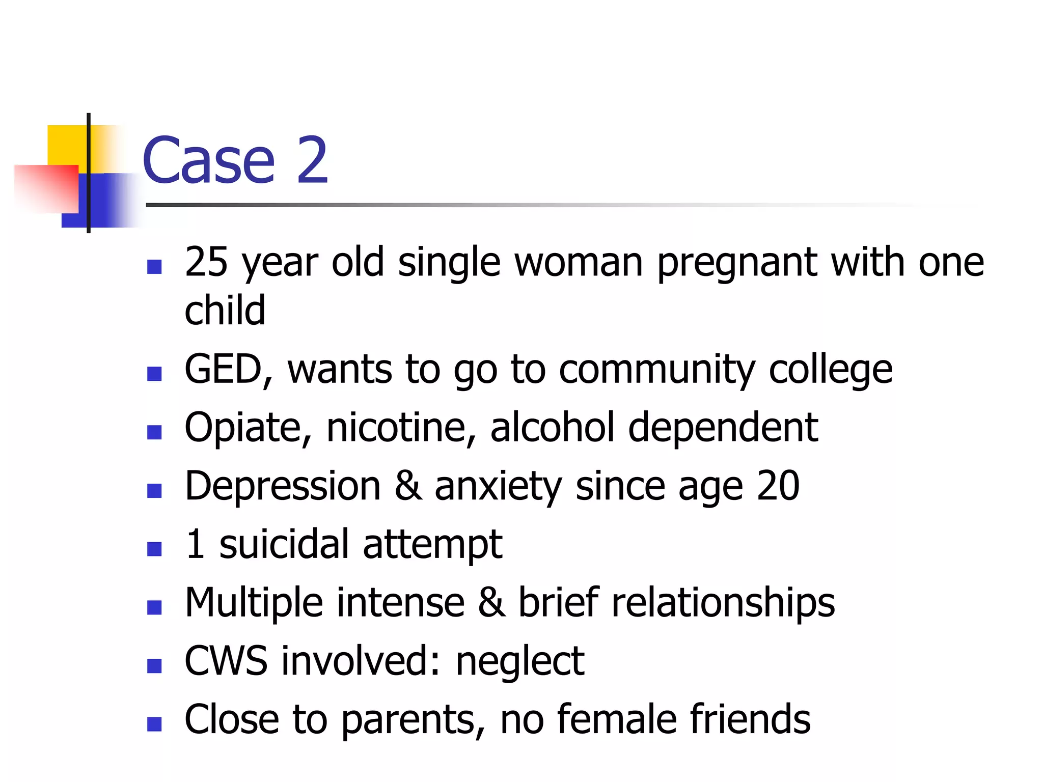 Case 2
 25 year old single woman pregnant with one
child
 GED, wants to go to community college
 Opiate, nicotine, alcohol dependent
 Depression & anxiety since age 20
 1 suicidal attempt
 Multiple intense & brief relationships
 CWS involved: neglect
 Close to parents, no female friends
 