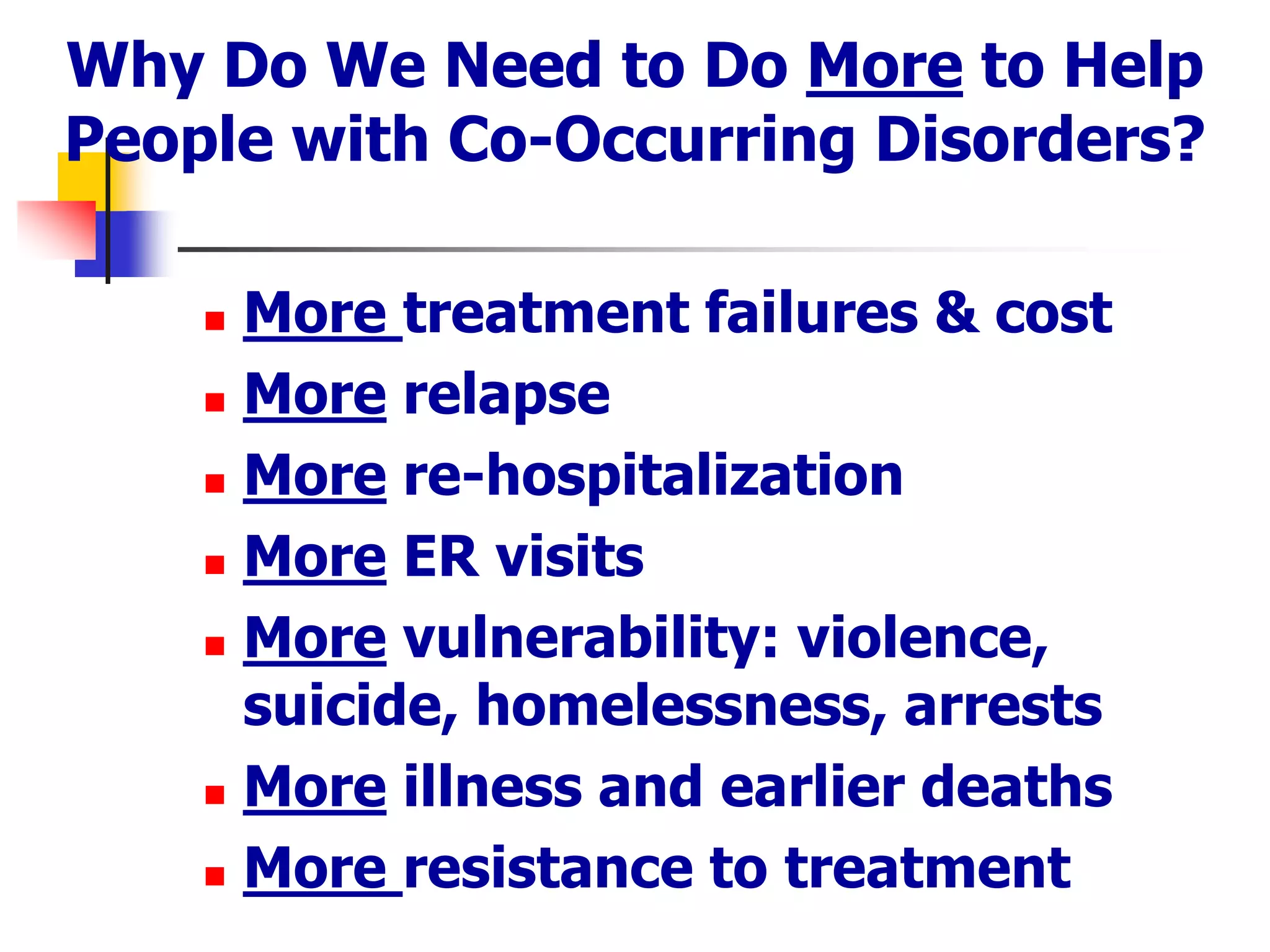 Why Do We Need to Do More to Help
People with Co-Occurring Disorders?
 More treatment failures & cost
 More relapse
 More re-hospitalization
 More ER visits
 More vulnerability: violence,
suicide, homelessness, arrests
 More illness and earlier deaths
 More resistance to treatment
 