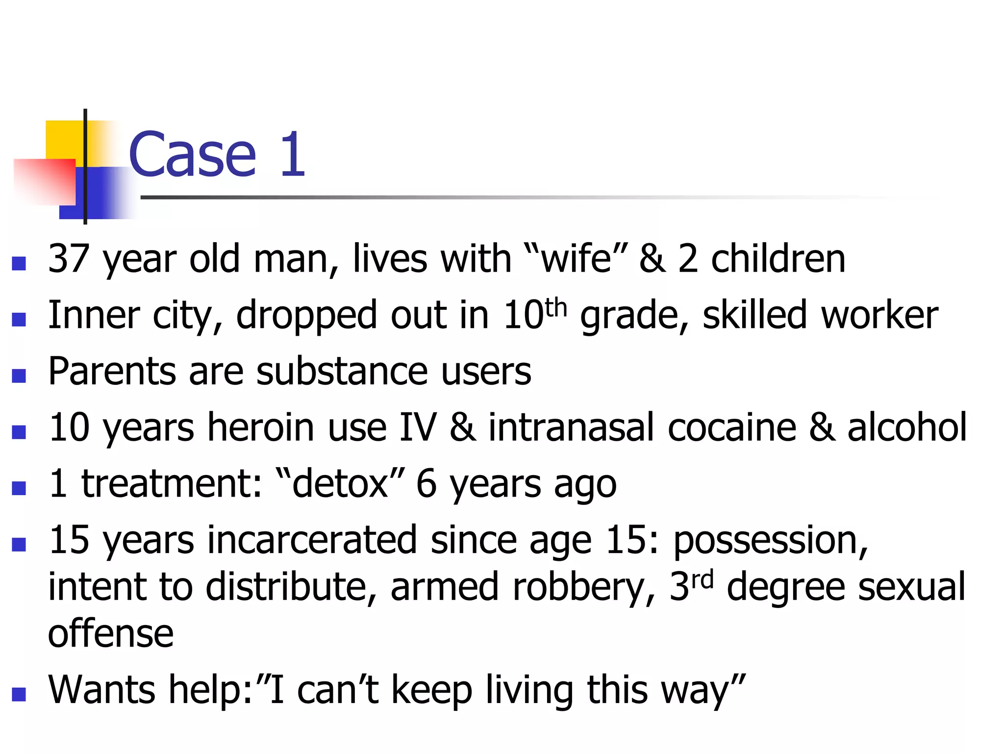 Case 1
 37 year old man, lives with “wife” & 2 children
 Inner city, dropped out in 10th grade, skilled worker
 Parents are substance users
 10 years heroin use IV & intranasal cocaine & alcohol
 1 treatment: “detox” 6 years ago
 15 years incarcerated since age 15: possession,
intent to distribute, armed robbery, 3rd degree sexual
offense
 Wants help:”I can’t keep living this way”
 
