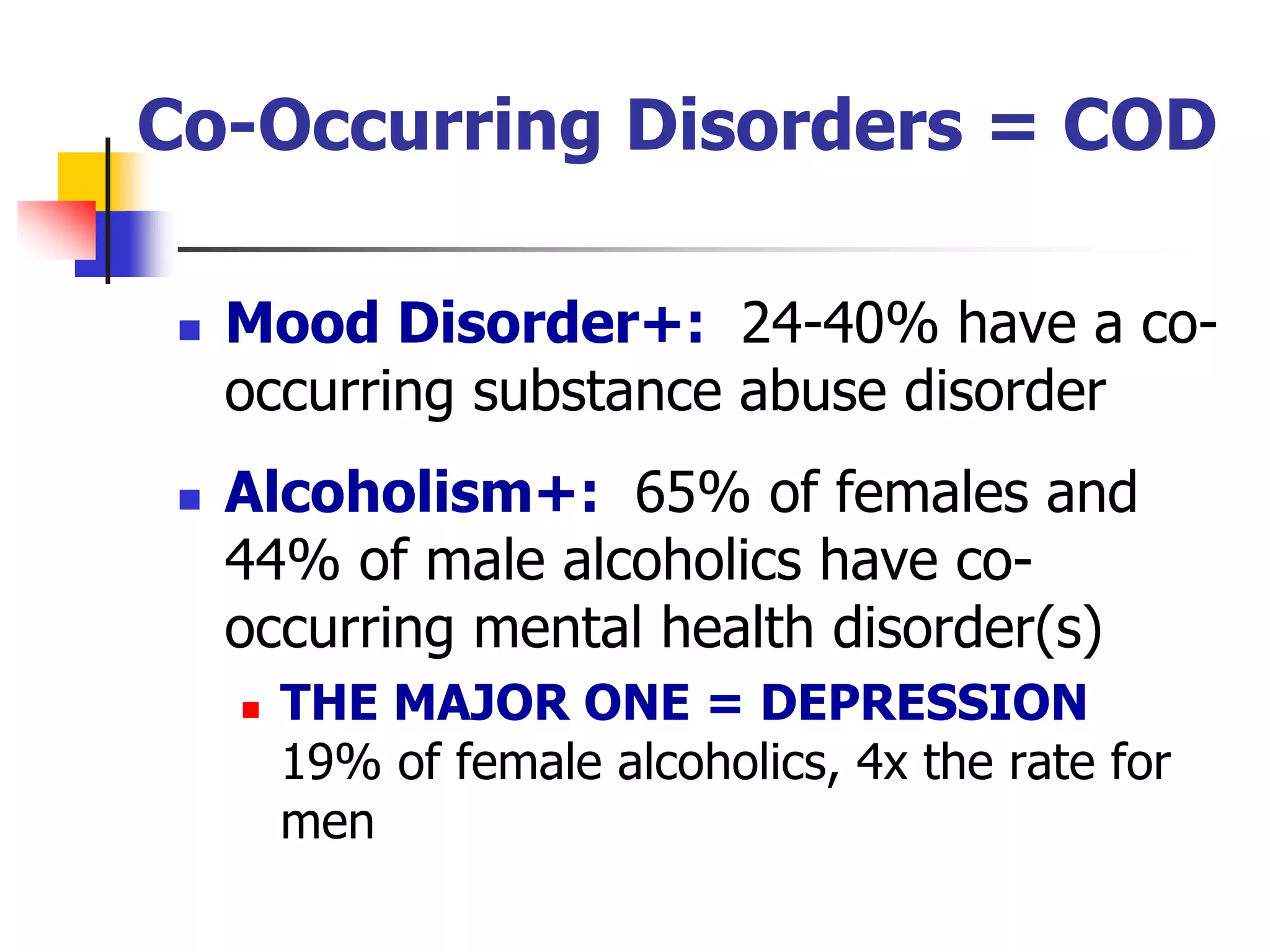 Co-Occurring Disorders = COD
 Mood Disorder+: 24-40% have a co-
occurring substance abuse disorder
 Alcoholism+: 65% of females and
44% of male alcoholics have co-
occurring mental health disorder(s)
 THE MAJOR ONE = DEPRESSION
19% of female alcoholics, 4x the rate for
men
 