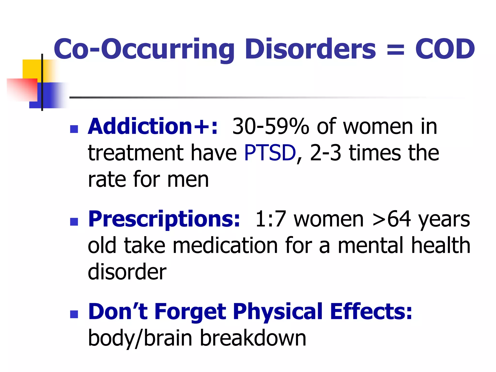 Co-Occurring Disorders = COD
 Addiction+: 30-59% of women in
treatment have PTSD, 2-3 times the
rate for men
 Prescriptions: 1:7 women >64 years
old take medication for a mental health
disorder
 Don’t Forget Physical Effects:
body/brain breakdown
 