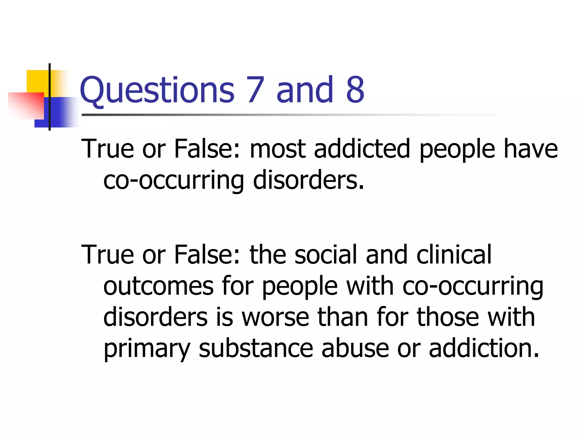Questions 7 and 8
True or False: most addicted people have
co-occurring disorders.
True or False: the social and clinical
outcomes for people with co-occurring
disorders is worse than for those with
primary substance abuse or addiction.
 