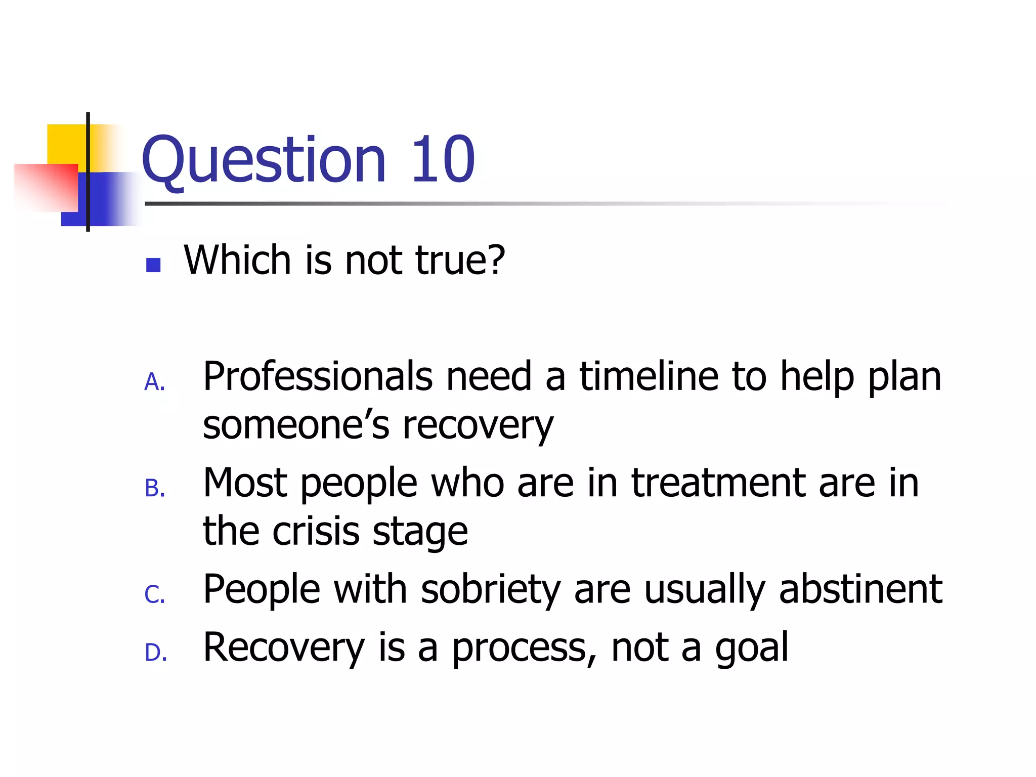 Question 10
 Which is not true?
A. Professionals need a timeline to help plan
someone’s recovery
B. Most people who are in treatment are in
the crisis stage
C. People with sobriety are usually abstinent
D. Recovery is a process, not a goal
 
