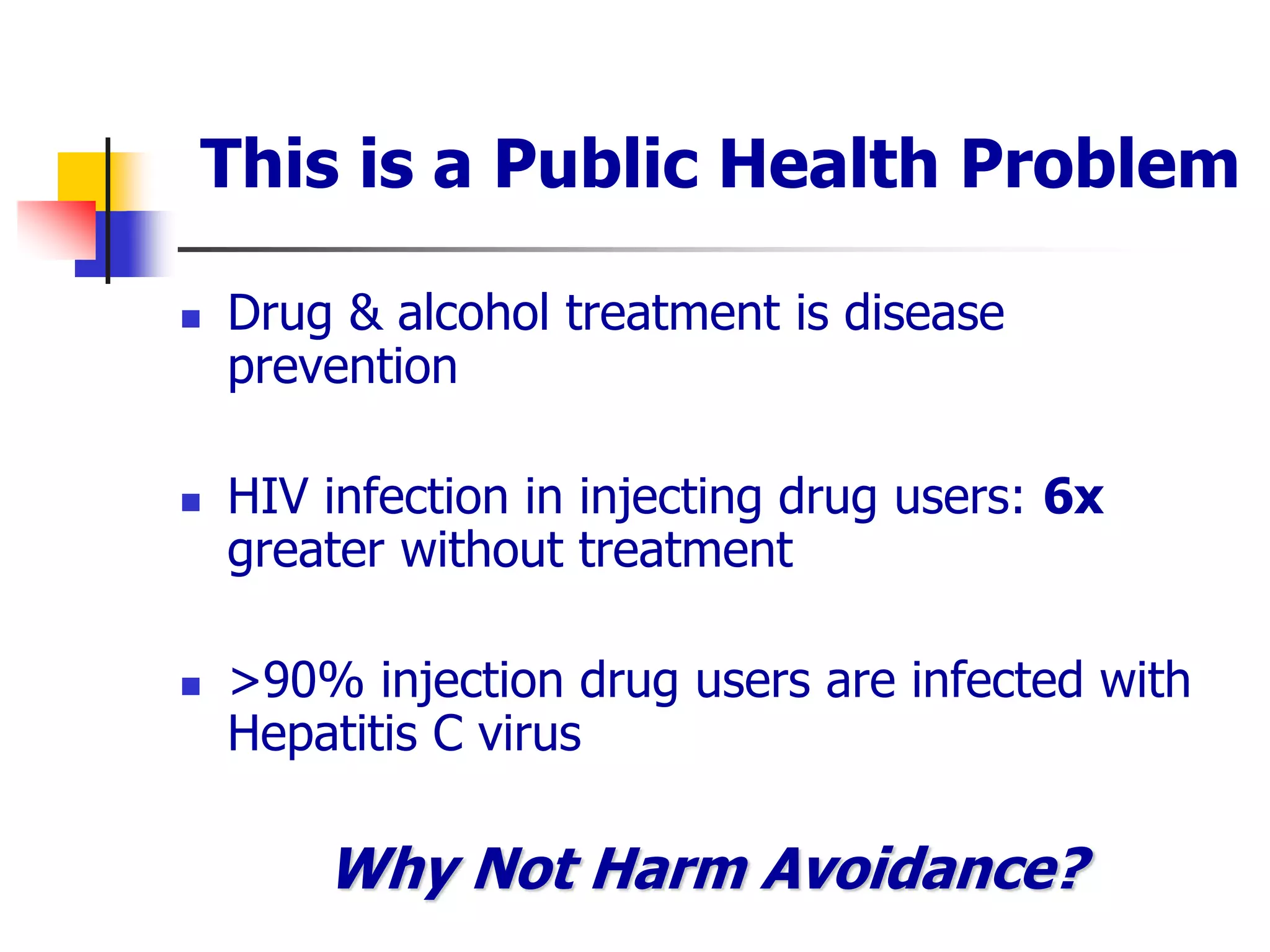 This is a Public Health Problem
 Drug & alcohol treatment is disease
prevention
 HIV infection in injecting drug users: 6x
greater without treatment
 >90% injection drug users are infected with
Hepatitis C virus
Why Not Harm Avoidance?
 