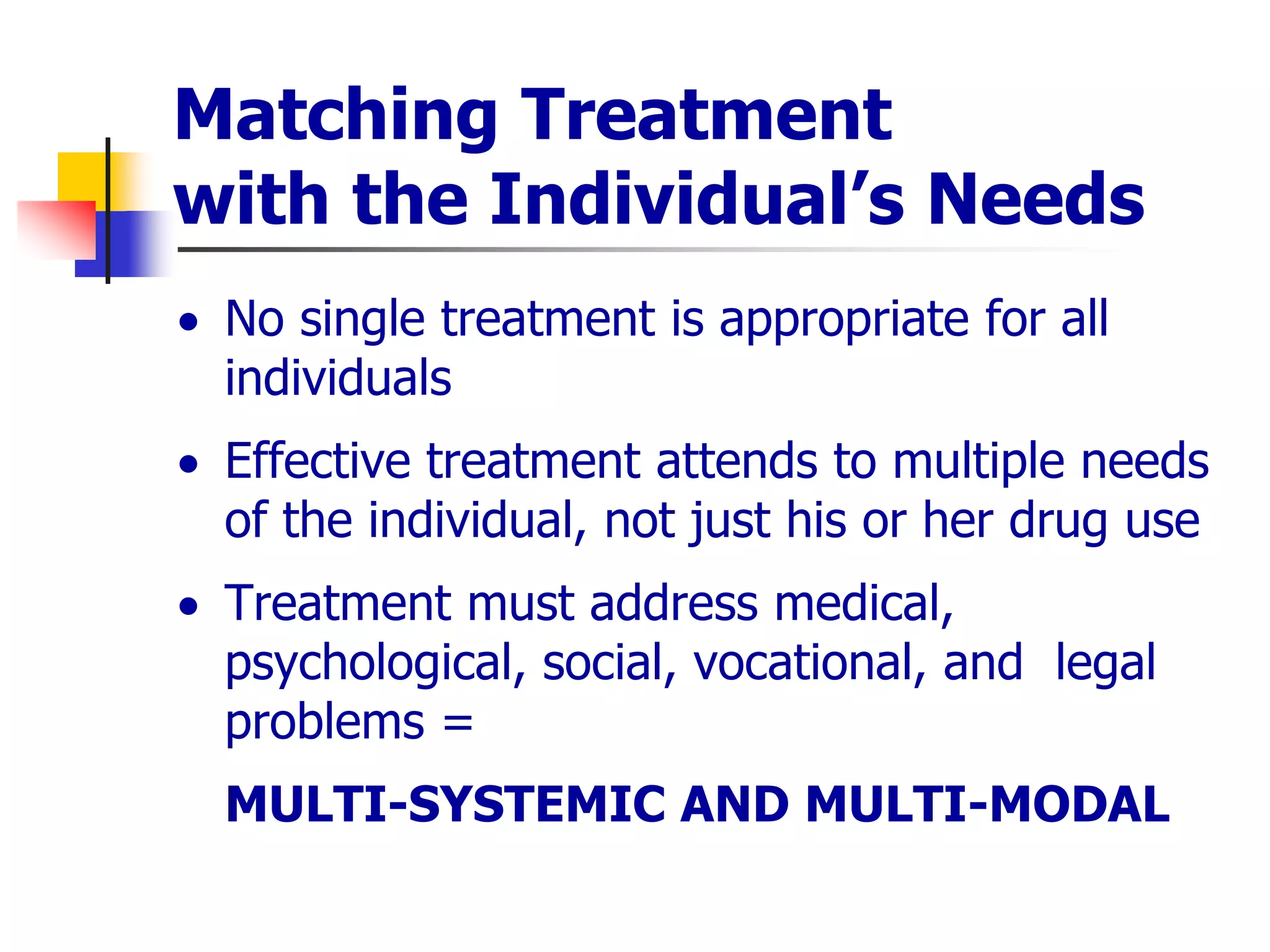 Matching Treatment
with the Individual’s Needs
 No single treatment is appropriate for all
individuals
 Effective treatment attends to multiple needs
of the individual, not just his or her drug use
 Treatment must address medical,
psychological, social, vocational, and legal
problems =
MULTI-SYSTEMIC AND MULTI-MODAL
 