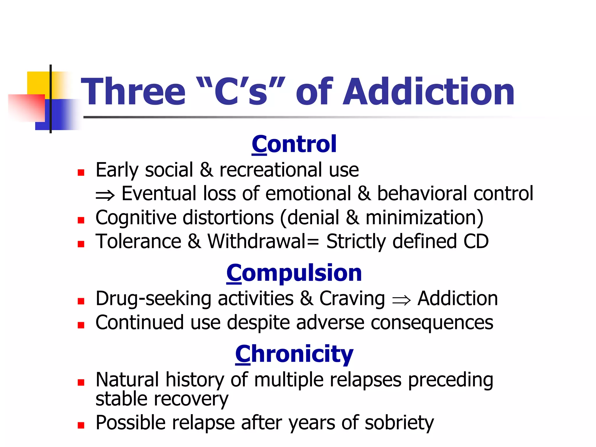 Three “C’s” of Addiction
Control
 Early social & recreational use
 Eventual loss of emotional & behavioral control
 Cognitive distortions (denial & minimization)
 Tolerance & Withdrawal= Strictly defined CD
Compulsion
 Drug-seeking activities & Craving  Addiction
 Continued use despite adverse consequences
Chronicity
 Natural history of multiple relapses preceding
stable recovery
 Possible relapse after years of sobriety
 
