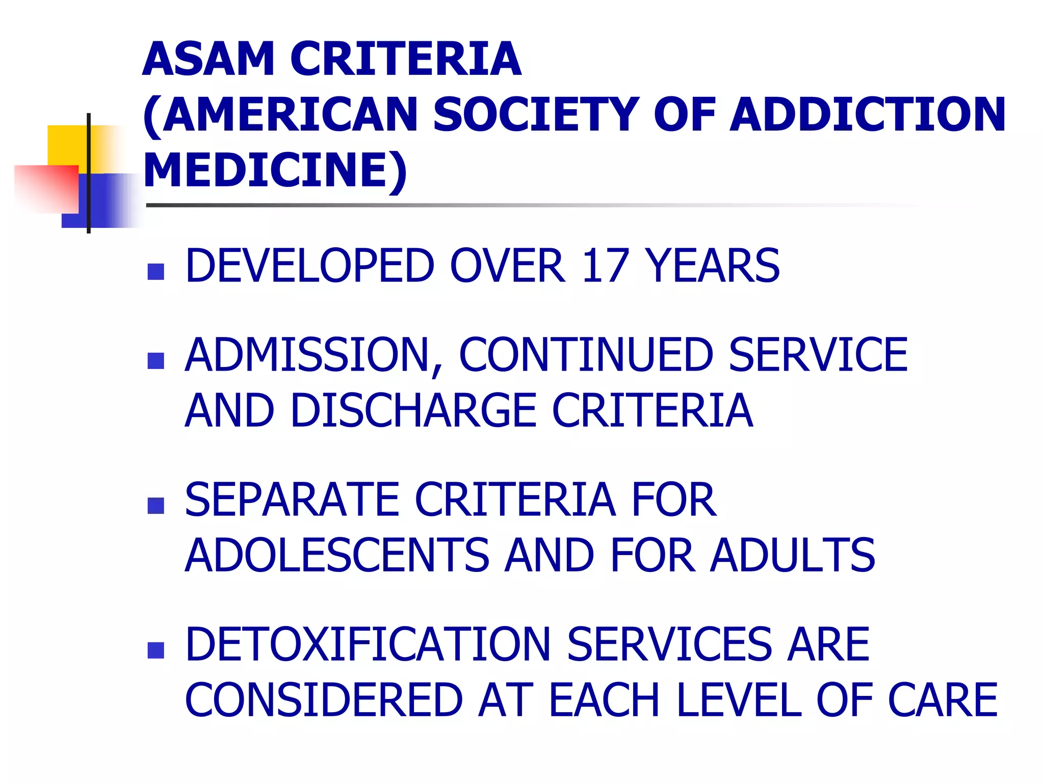 ASAM CRITERIA
(AMERICAN SOCIETY OF ADDICTION
MEDICINE)
 DEVELOPED OVER 17 YEARS
 ADMISSION, CONTINUED SERVICE
AND DISCHARGE CRITERIA
 SEPARATE CRITERIA FOR
ADOLESCENTS AND FOR ADULTS
 DETOXIFICATION SERVICES ARE
CONSIDERED AT EACH LEVEL OF CARE
 