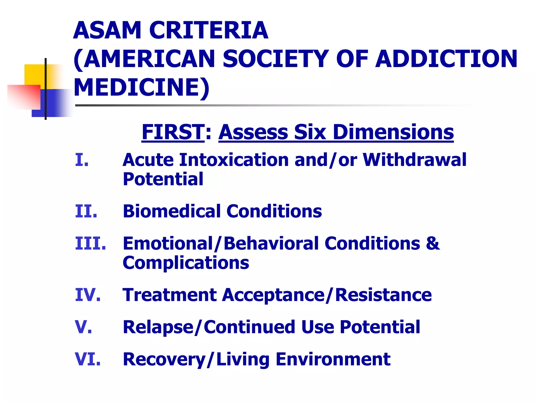 ASAM CRITERIA
(AMERICAN SOCIETY OF ADDICTION
MEDICINE)
FIRST: Assess Six Dimensions
I. Acute Intoxication and/or Withdrawal
Potential
II. Biomedical Conditions
III. Emotional/Behavioral Conditions &
Complications
IV. Treatment Acceptance/Resistance
V. Relapse/Continued Use Potential
VI. Recovery/Living Environment
 