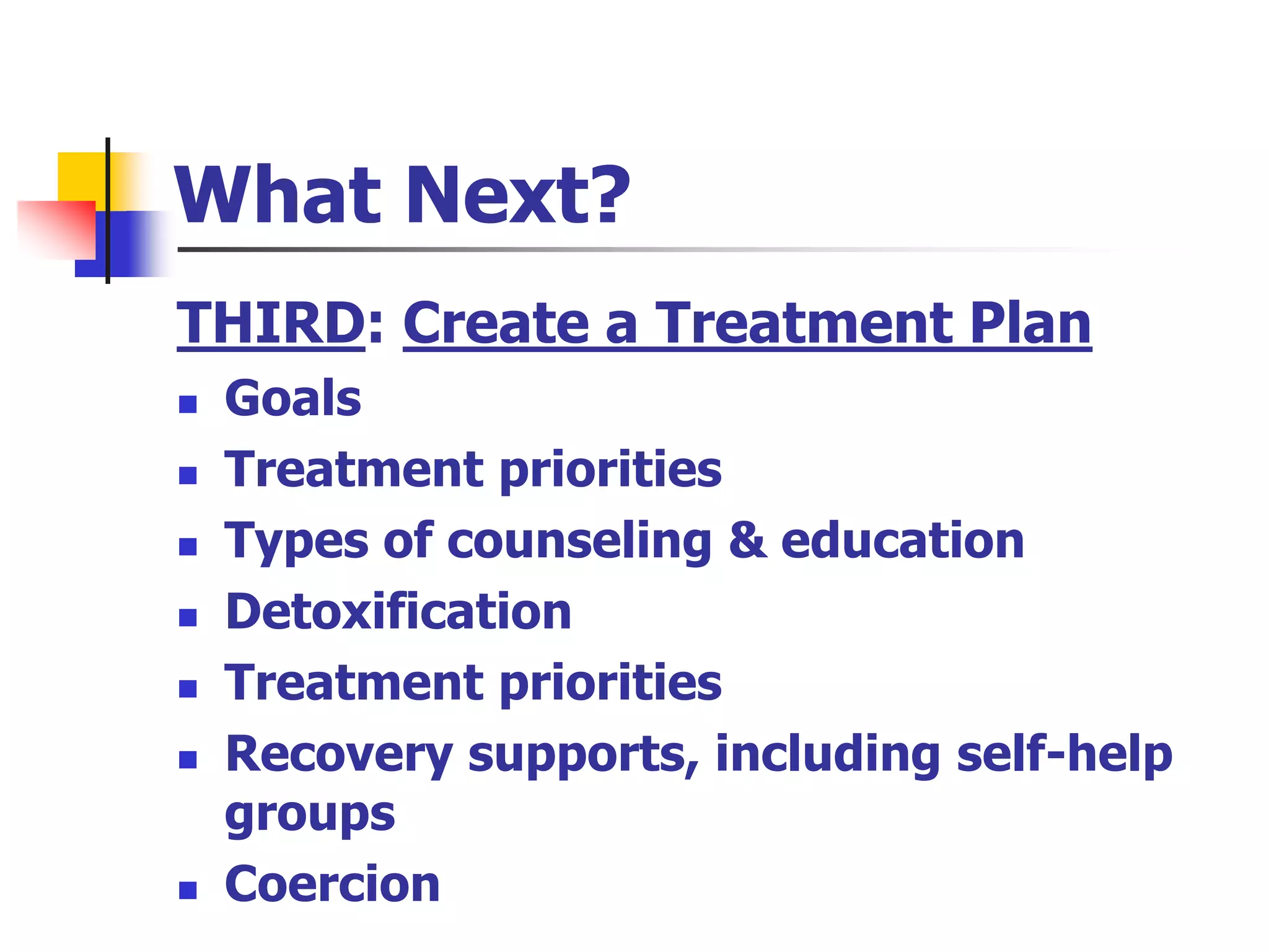 What Next?
THIRD: Create a Treatment Plan
 Goals
 Treatment priorities
 Types of counseling & education
 Detoxification
 Treatment priorities
 Recovery supports, including self-help
groups
 Coercion
 
