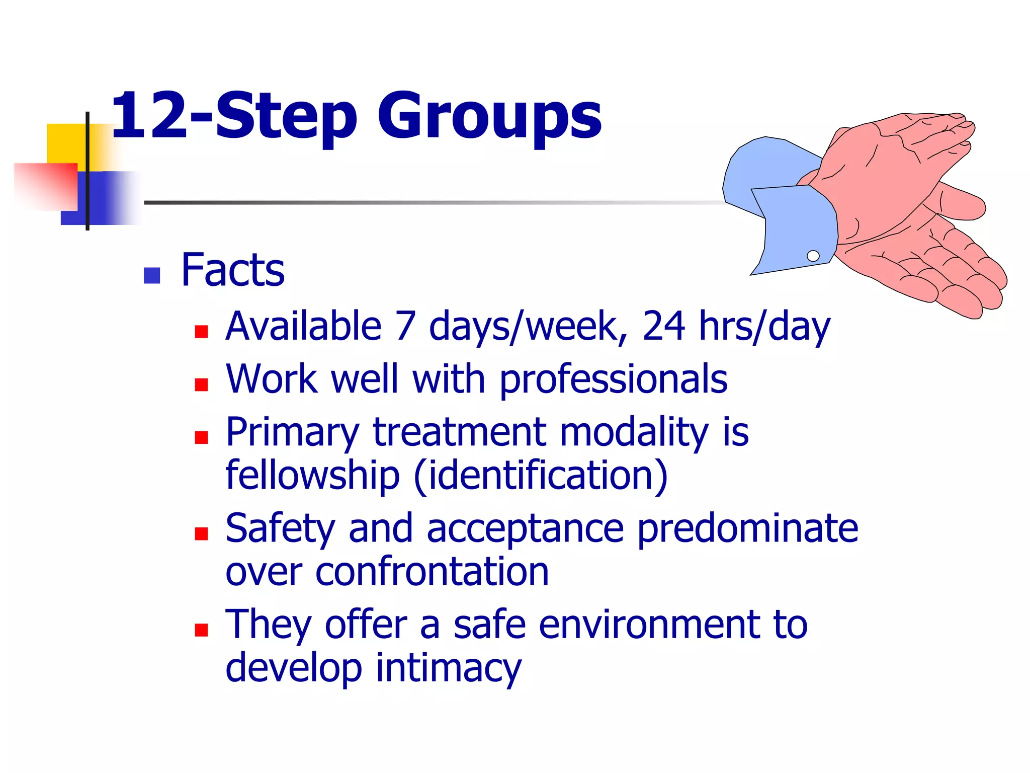 12-Step Groups
 Facts
 Available 7 days/week, 24 hrs/day
 Work well with professionals
 Primary treatment modality is
fellowship (identification)
 Safety and acceptance predominate
over confrontation
 They offer a safe environment to
develop intimacy
 