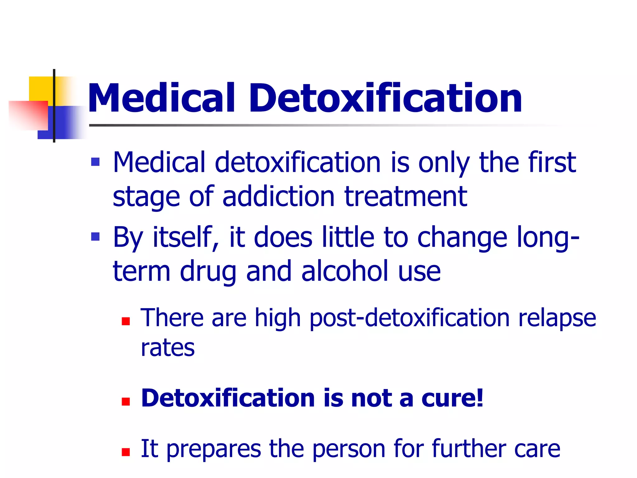 Medical Detoxification
 Medical detoxification is only the first
stage of addiction treatment
 By itself, it does little to change long-
term drug and alcohol use
 There are high post-detoxification relapse
rates
 Detoxification is not a cure!
 It prepares the person for further care
 
