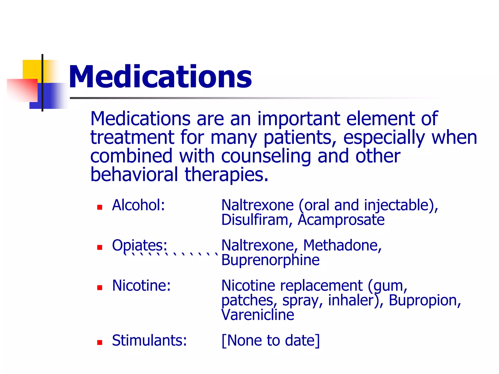 Medications
Medications are an important element of
treatment for many patients, especially when
combined with counseling and other
behavioral therapies.
 Alcohol: Naltrexone (oral and injectable),
Disulfiram, Acamprosate
 Opiates: Naltrexone, Methadone,
````````````Buprenorphine
 Nicotine: Nicotine replacement (gum,
patches, spray, inhaler), Bupropion,
Varenicline
 Stimulants: [None to date]
 