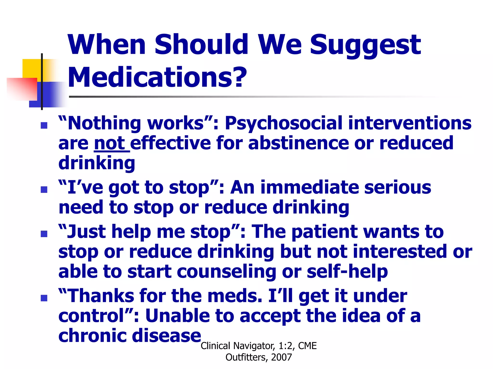 Clinical Navigator, 1:2, CME
Outfitters, 2007
When Should We Suggest
Medications?
 “Nothing works”: Psychosocial interventions
are not effective for abstinence or reduced
drinking
 “I’ve got to stop”: An immediate serious
need to stop or reduce drinking
 “Just help me stop”: The patient wants to
stop or reduce drinking but not interested or
able to start counseling or self-help
 “Thanks for the meds. I’ll get it under
control”: Unable to accept the idea of a
chronic disease
 