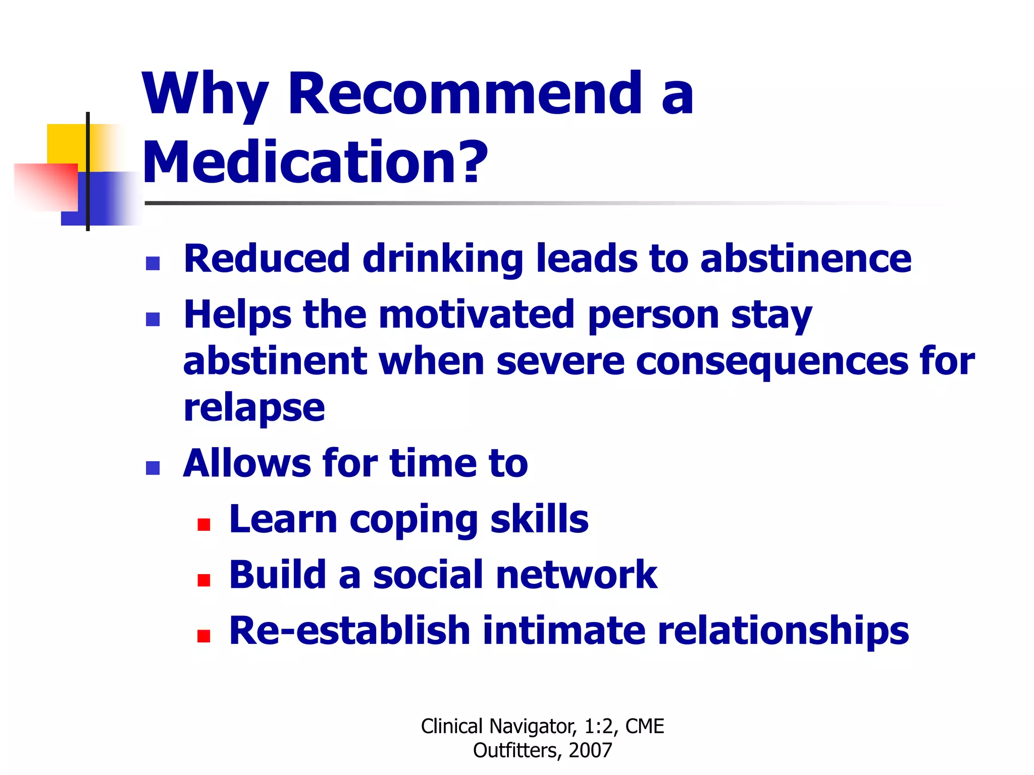 Clinical Navigator, 1:2, CME
Outfitters, 2007
Why Recommend a
Medication?
 Reduced drinking leads to abstinence
 Helps the motivated person stay
abstinent when severe consequences for
relapse
 Allows for time to
 Learn coping skills
 Build a social network
 Re-establish intimate relationships
 