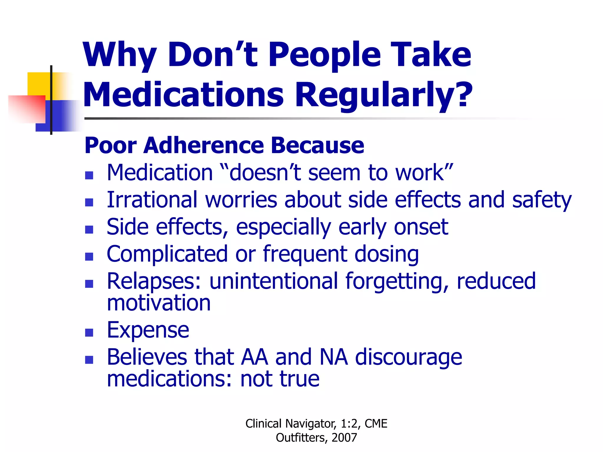 Clinical Navigator, 1:2, CME
Outfitters, 2007
Why Don’t People Take
Medications Regularly?
Poor Adherence Because
 Medication “doesn’t seem to work”
 Irrational worries about side effects and safety
 Side effects, especially early onset
 Complicated or frequent dosing
 Relapses: unintentional forgetting, reduced
motivation
 Expense
 Believes that AA and NA discourage
medications: not true
 