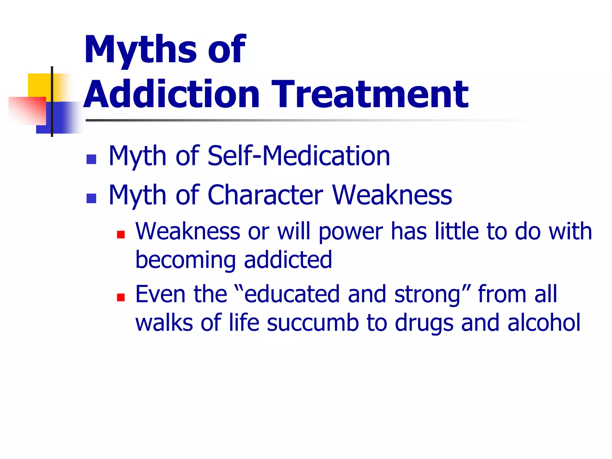 Myths of
Addiction Treatment
 Myth of Self-Medication
 Myth of Character Weakness
 Weakness or will power has little to do with
becoming addicted
 Even the “educated and strong” from all
walks of life succumb to drugs and alcohol
 