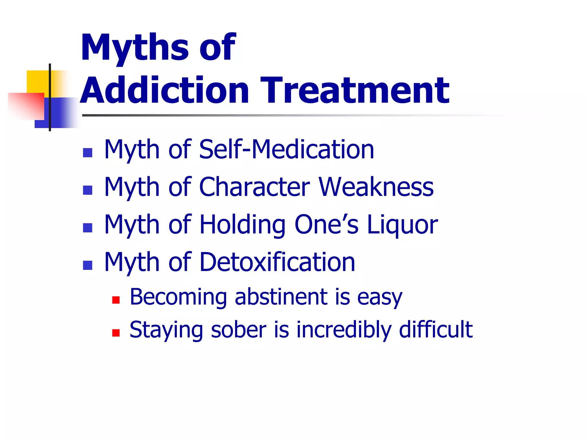 Myths of
Addiction Treatment
 Myth of Self-Medication
 Myth of Character Weakness
 Myth of Holding One’s Liquor
 Myth of Detoxification
 Becoming abstinent is easy
 Staying sober is incredibly difficult
 