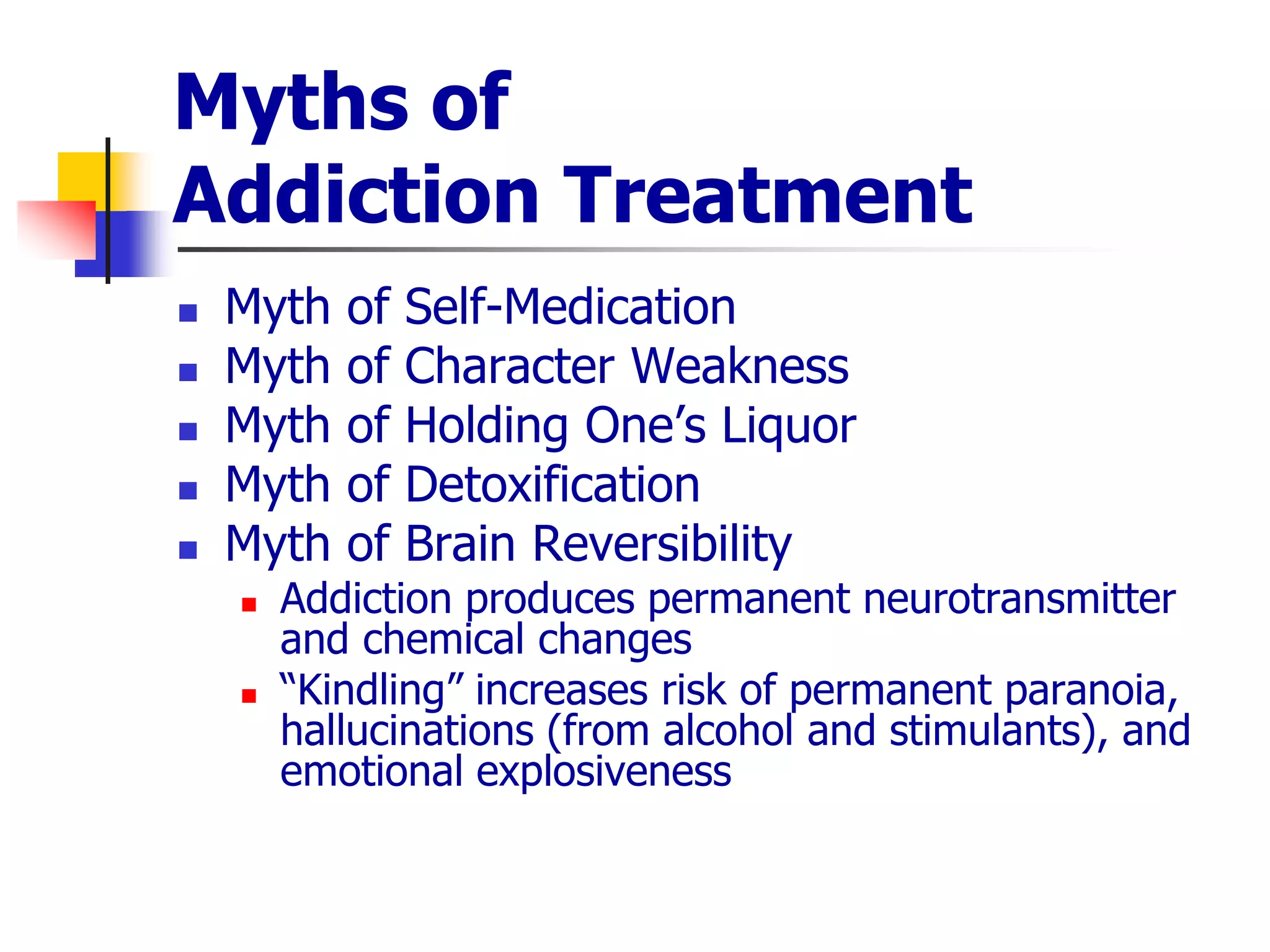 Myths of
Addiction Treatment
 Myth of Self-Medication
 Myth of Character Weakness
 Myth of Holding One’s Liquor
 Myth of Detoxification
 Myth of Brain Reversibility
 Addiction produces permanent neurotransmitter
and chemical changes
 “Kindling” increases risk of permanent paranoia,
hallucinations (from alcohol and stimulants), and
emotional explosiveness
 