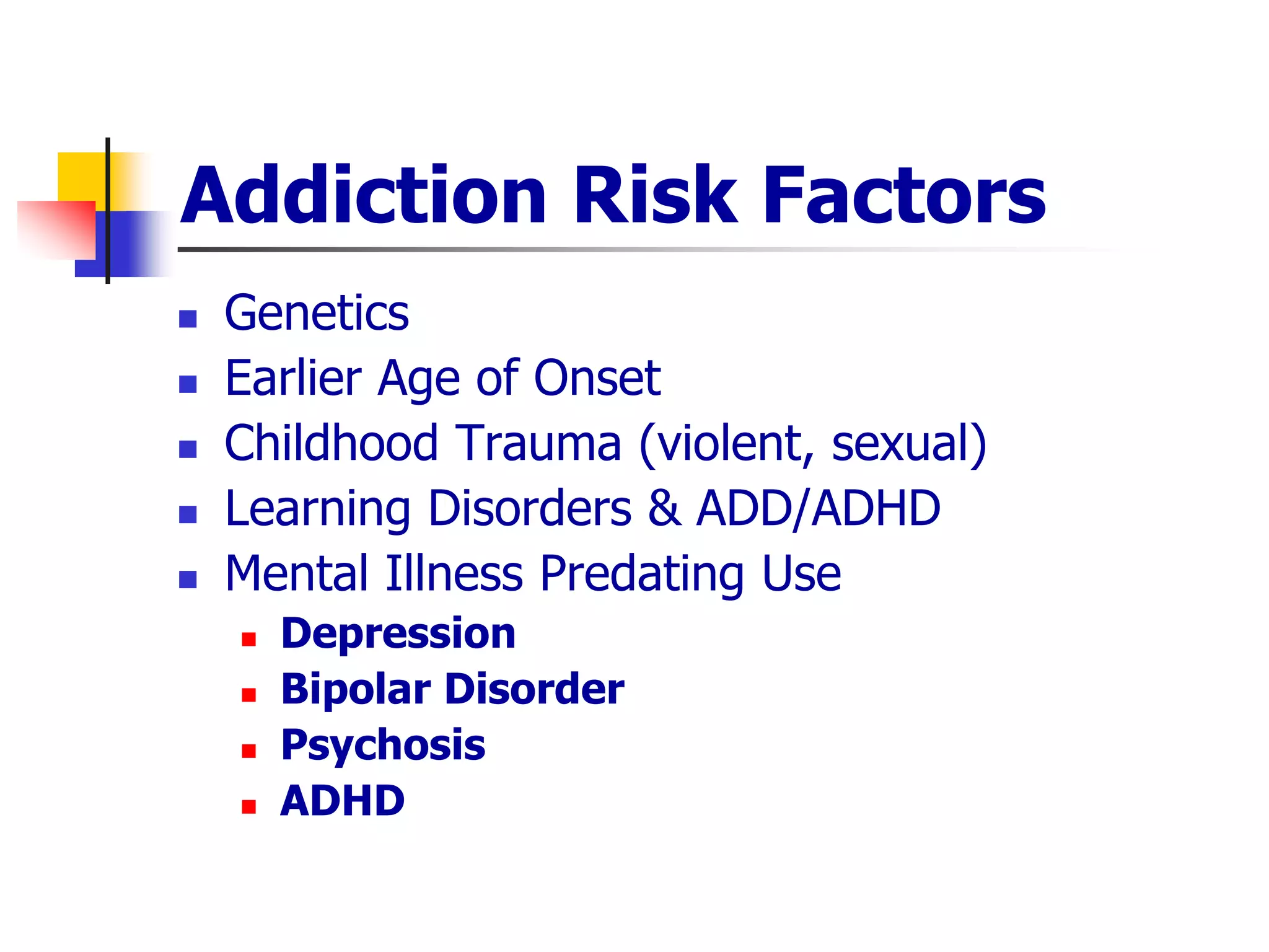 Addiction Risk Factors
 Genetics
 Earlier Age of Onset
 Childhood Trauma (violent, sexual)
 Learning Disorders & ADD/ADHD
 Mental Illness Predating Use
 Depression
 Bipolar Disorder
 Psychosis
 ADHD
 