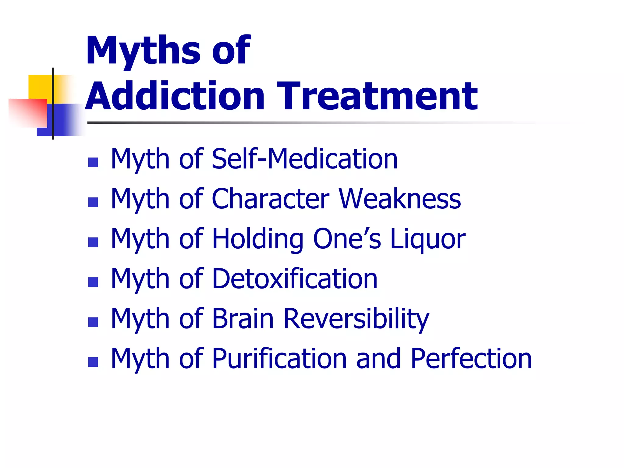 Myths of
Addiction Treatment
 Myth of Self-Medication
 Myth of Character Weakness
 Myth of Holding One’s Liquor
 Myth of Detoxification
 Myth of Brain Reversibility
 Myth of Purification and Perfection
 
