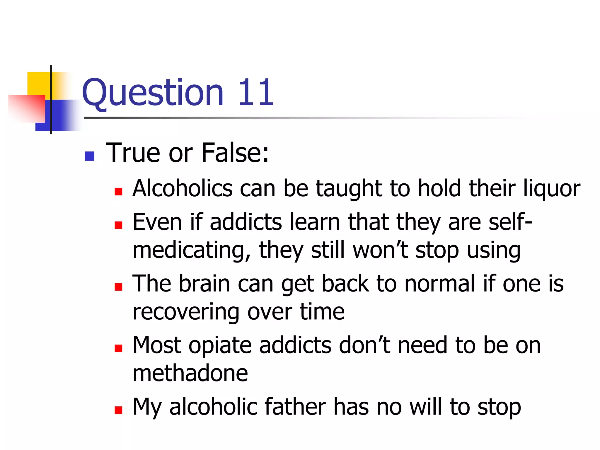 Question 11
 True or False:
 Alcoholics can be taught to hold their liquor
 Even if addicts learn that they are self-
medicating, they still won’t stop using
 The brain can get back to normal if one is
recovering over time
 Most opiate addicts don’t need to be on
methadone
 My alcoholic father has no will to stop
 