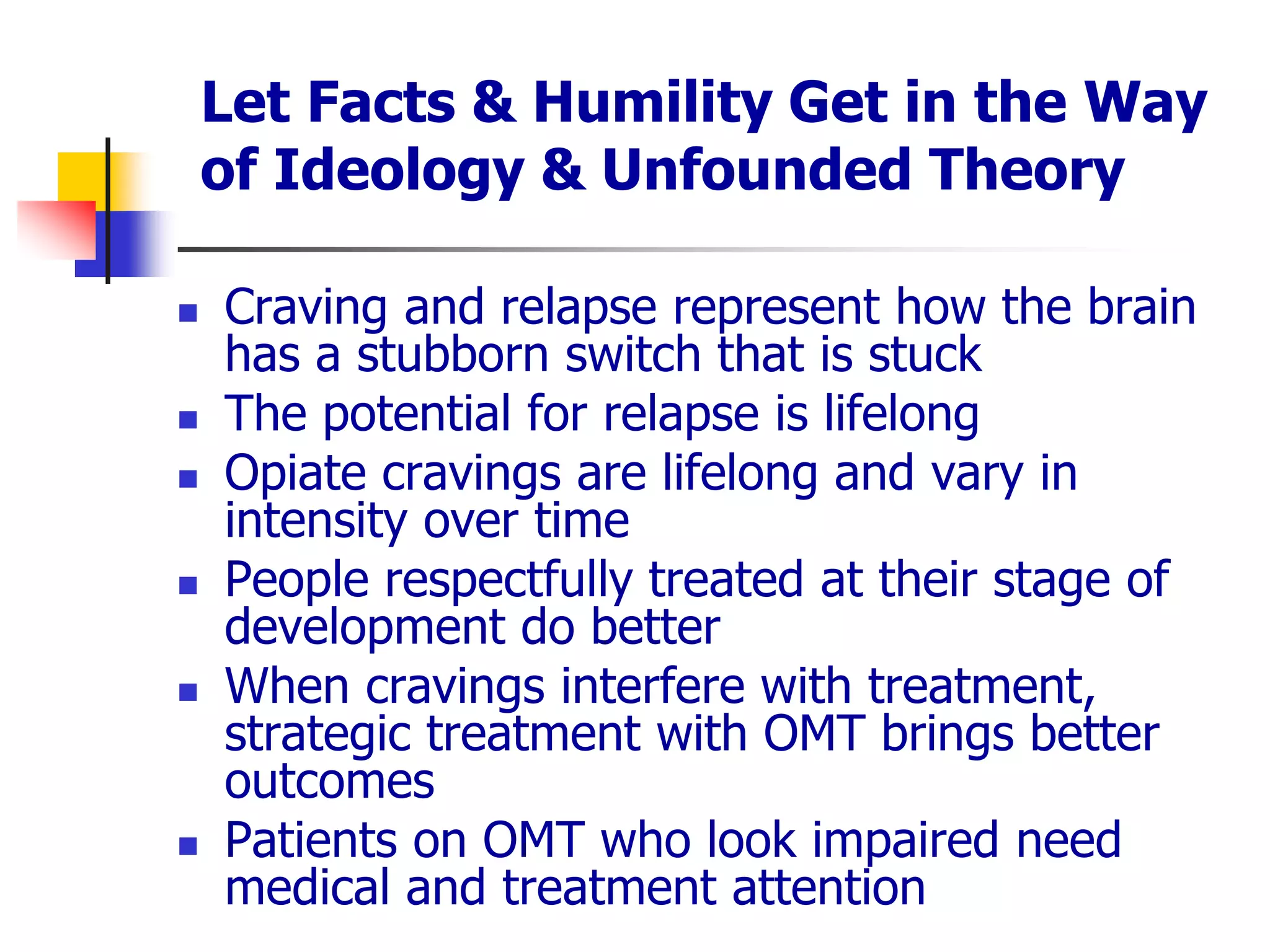 Let Facts & Humility Get in the Way
of Ideology & Unfounded Theory
 Craving and relapse represent how the brain
has a stubborn switch that is stuck
 The potential for relapse is lifelong
 Opiate cravings are lifelong and vary in
intensity over time
 People respectfully treated at their stage of
development do better
 When cravings interfere with treatment,
strategic treatment with OMT brings better
outcomes
 Patients on OMT who look impaired need
medical and treatment attention
 