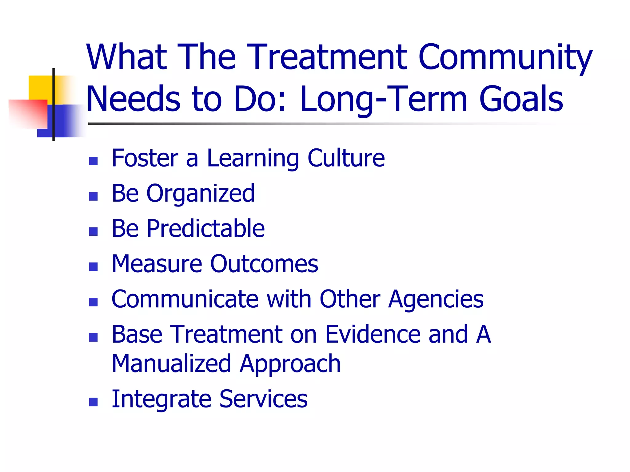 What The Treatment Community
Needs to Do: Long-Term Goals
 Foster a Learning Culture
 Be Organized
 Be Predictable
 Measure Outcomes
 Communicate with Other Agencies
 Base Treatment on Evidence and A
Manualized Approach
 Integrate Services
 