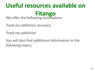 11
Useful resources available on
Fitango
We offer the following Actionplans:
Track my addiction recovery
Track my addiction
You will also find additional information in the
following topics:
 