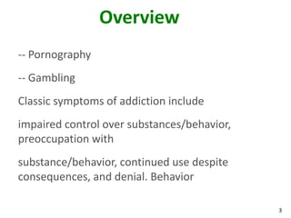 3
Overview
-- Pornography
-- Gambling
Classic symptoms of addiction include
impaired control over substances/behavior,
preoccupation with
substance/behavior, continued use despite
consequences, and denial. Behavior
 