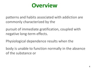 4
Overview
patterns and habits associated with addiction are
commonly characterized by the
pursuit of immediate gratification, coupled with
negative long-term effects.
Physiological dependence results when the
body is unable to function normally in the absence
of the substance or
 