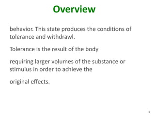 5
Overview
behavior. This state produces the conditions of
tolerance and withdrawl.
Tolerance is the result of the body
requiring larger volumes of the substance or
stimulus in order to achieve the
original effects.
 