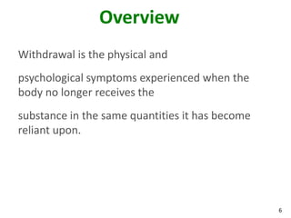 6
Overview
Withdrawal is the physical and
psychological symptoms experienced when the
body no longer receives the
substance in the same quantities it has become
reliant upon.
 