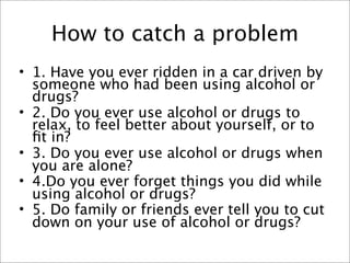 How to catch a problem
• 1. Have you ever ridden in a car driven by
  someone who had been using alcohol or
  drugs?
• 2. Do you ever use alcohol or drugs to
  relax, to feel better about yourself, or to
  ﬁt in?
• 3. Do you ever use alcohol or drugs when
  you are alone?
• 4.Do you ever forget things you did while
  using alcohol or drugs?
• 5. Do family or friends ever tell you to cut
  down on your use of alcohol or drugs?
 