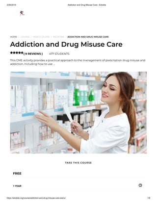 2/26/2019 Addiction and Drug Misuse Care - Edukite
https://edukite.org/course/addiction-and-drug-misuse-care-stanu/ 1/8
HOME / COURSE / VIDEO COURSE / MEDICINE / ADDICTION AND DRUG MISUSE CARE
Addiction and Drug Misuse Care
( 9 REVIEWS ) 477 STUDENTS
This CME activity provides a practical approach to the management of prescription drug misuse and
addiction, including how to use …

FREE
1 YEAR
TAKE THIS COURSE
 