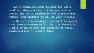 Social media was made to make the world 
smaller. When you can talk to people from 
around the world seamlessly and share photos, 
videos, and statuses to all of your friends. 
With such a technology there will be people 
that take advantage of it. In this PowerPoint 
I will be going over the problems of social 
media and how to resolve them. 
2 
 