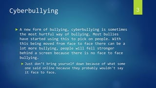 Cyberbullying 3 
 A new form of bullying, cyberbullying is sometimes 
the most hurtful way of bullying. Most bullies 
have started using this to pick on people. With 
this being moved from face to face there can be a 
lot more bullying, people will fell stronger 
behind a screen because there is no face to face 
bullying. 
 Just don’t bring yourself down because of what some 
one said online because they probably wouldn't say 
it face to face. 
