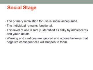 Social Stage
• The primary motivation for use is social acceptance.
• The individual remains functional.
• This level of use is rarely identified as risky by adolescents
and youth adults.
• Warning and cautions are ignored and no one believes that
negative consequences will happen to them.
 