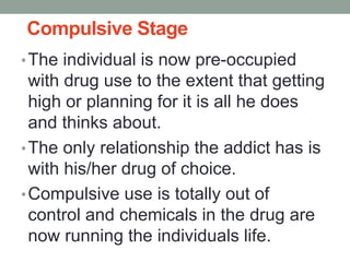 Compulsive Stage
•The individual is now pre-occupied
with drug use to the extent that getting
high or planning for it is all he does
and thinks about.
•The only relationship the addict has is
with his/her drug of choice.
•Compulsive use is totally out of
control and chemicals in the drug are
now running the individuals life.
 