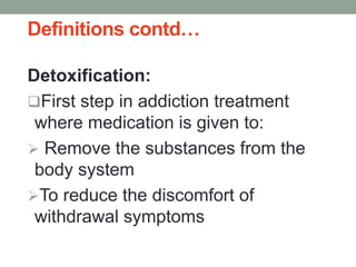 Definitions contd…
Detoxification:
First step in addiction treatment
where medication is given to:
 Remove the substances from the
body system
To reduce the discomfort of
withdrawal symptoms
 