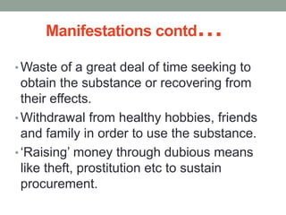 Manifestations contd…
• Waste of a great deal of time seeking to
obtain the substance or recovering from
their effects.
• Withdrawal from healthy hobbies, friends
and family in order to use the substance.
• ‘Raising’ money through dubious means
like theft, prostitution etc to sustain
procurement.
 